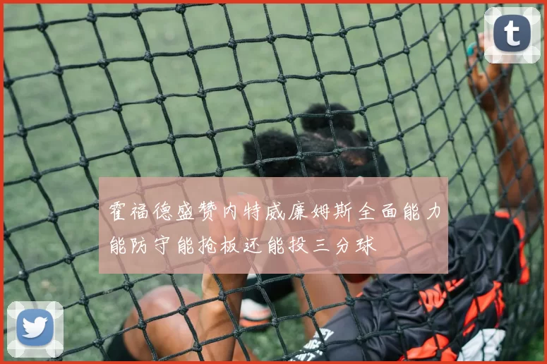 霍福德盛赞内特威廉姆斯全面能力能防守能抢板还能投三分球