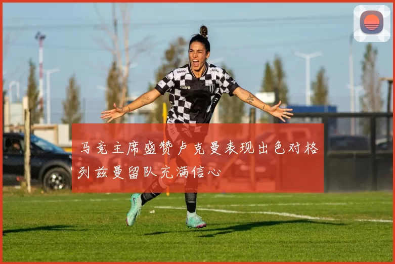 马竞主席盛赞卢克曼表现出色对格列兹曼留队充满信心