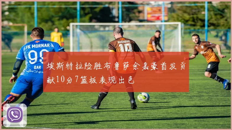 埃斯特拉险胜布鲁萨余嘉豪首发贡献10分7篮板表现出色