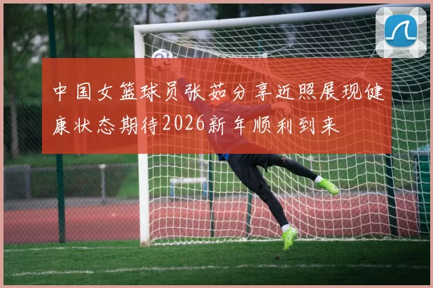 中国女篮球员张茹分享近照展现健康状态期待2026新年顺利到来