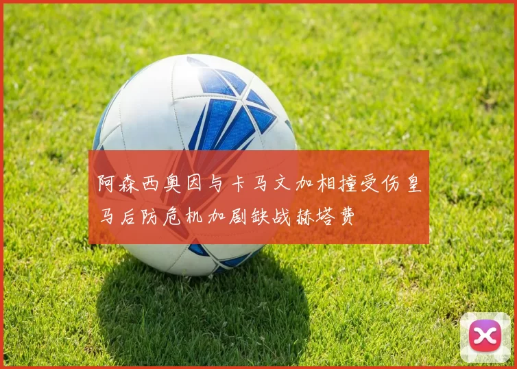 阿森西奥因与卡马文加相撞受伤皇马后防危机加剧缺战赫塔费