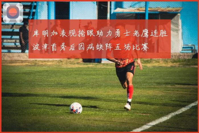库明加表现抢眼助力勇士老鹰连胜波津首秀后因病缺阵五场比赛