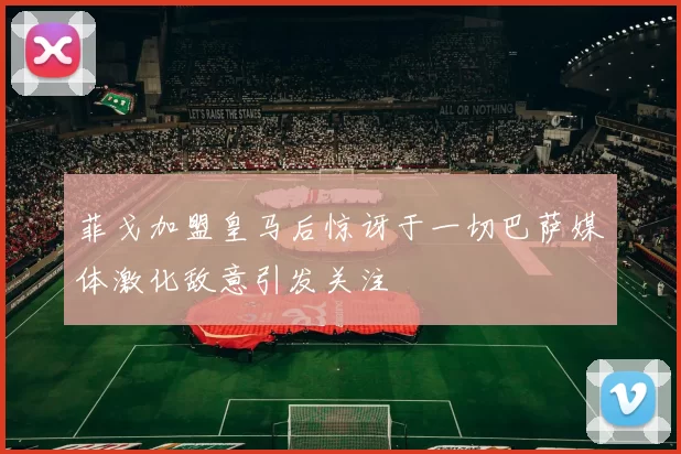 菲戈加盟皇马后惊讶于一切巴萨媒体激化敌意引发关注