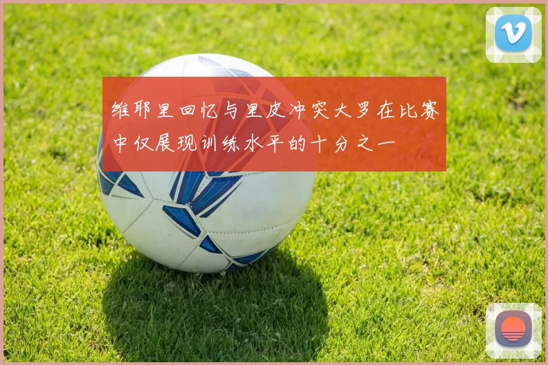 维耶里回忆与里皮冲突大罗在比赛中仅展现训练水平的十分之一