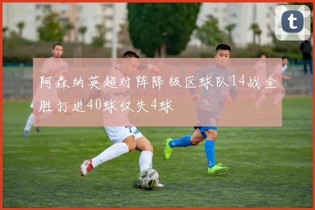 阿森纳英超对阵降级区球队14战全胜打进40球仅失4球