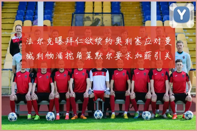 法尔克曝拜仁欲续约奥利塞应对曼城利物浦挖角莱默尔要求加薪引关注