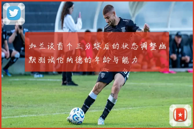 加兰谈首个三分球后的状态调整幽默测试伦纳德的年龄与能力
