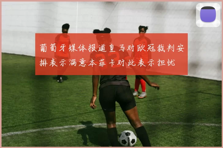 葡萄牙媒体报道皇马对欧冠裁判安排表示满意本菲卡对此表示担忧