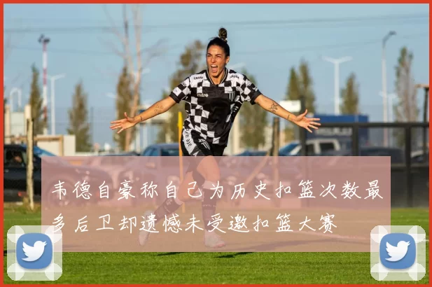 韦德自豪称自己为历史扣篮次数最多后卫却遗憾未受邀扣篮大赛