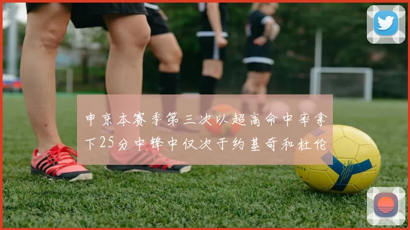 申京本赛季第三次以超高命中率拿下25分中锋中仅次于约基奇和杜伦