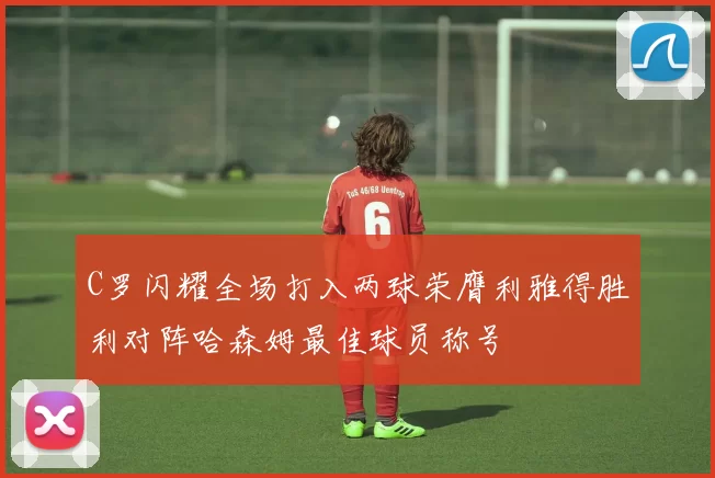 C罗闪耀全场打入两球荣膺利雅得胜利对阵哈森姆最佳球员称号