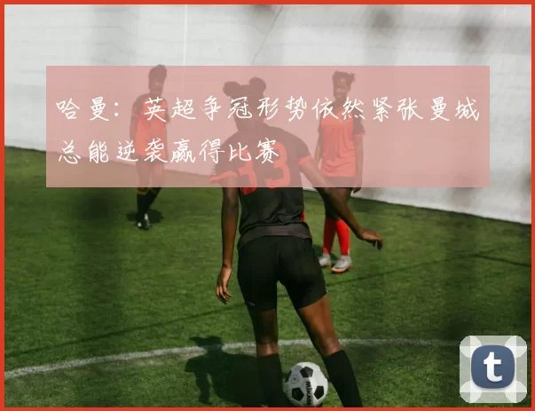 哈曼：英超争冠形势依然紧张曼城总能逆袭赢得比赛
