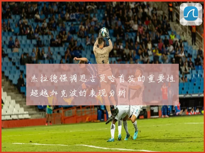 杰拉德强调恩古莫哈首发的重要性超越加克波的表现分析