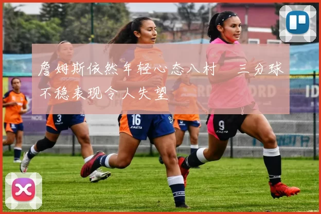 詹姆斯依然年轻心态八村塁三分球不稳表现令人失望