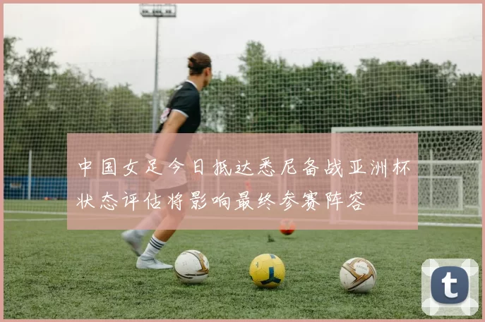 中国女足今日抵达悉尼备战亚洲杯状态评估将影响最终参赛阵容