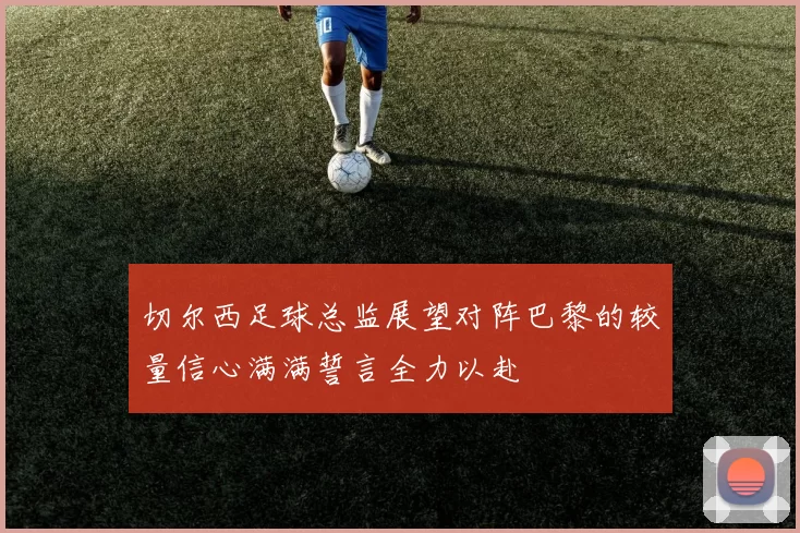 切尔西足球总监展望对阵巴黎的较量信心满满誓言全力以赴