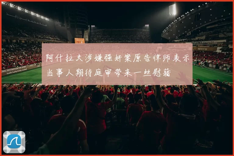 阿什拉夫涉嫌强奸案原告律师表示当事人期待庭审带来一丝慰藉