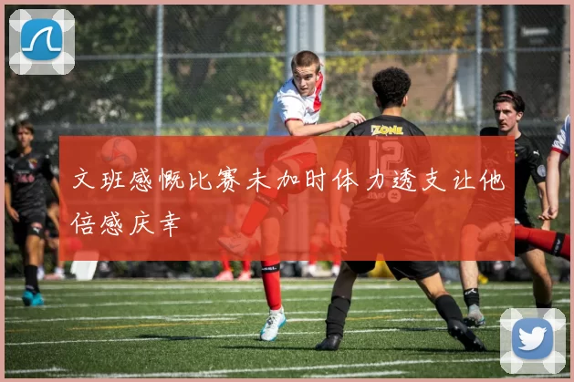 文班感慨比赛未加时体力透支让他倍感庆幸