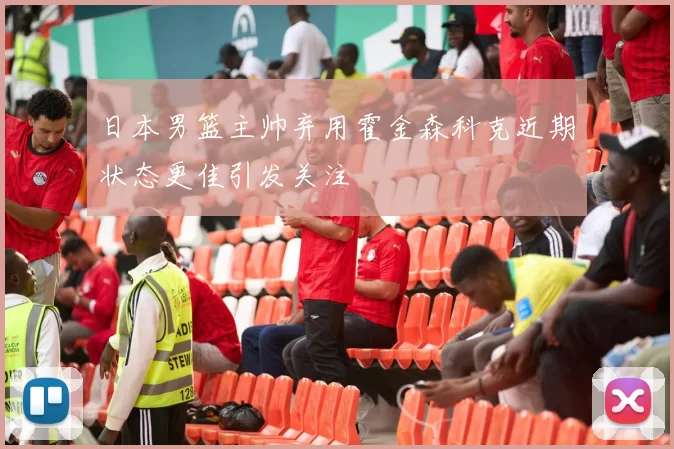 日本男篮主帅弃用霍金森科克近期状态更佳引发关注