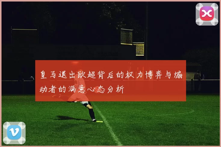 皇马退出欧超背后的权力博弈与煽动者的满意心态分析