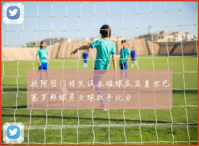 迈阿密门将失误未碰球瓜亚基尔巴塞罗那球员头球扳平比分