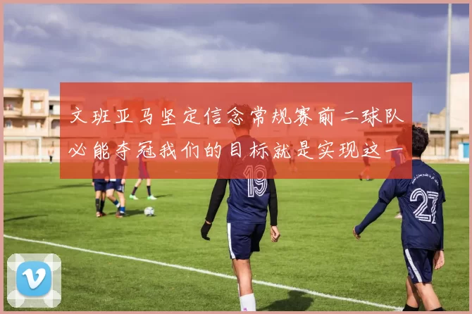 文班亚马坚定信念常规赛前二球队必能夺冠我们的目标就是实现这一伟大梦想